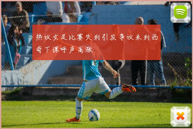 热议女足比赛失利引发争议米利西奇下课呼声高涨