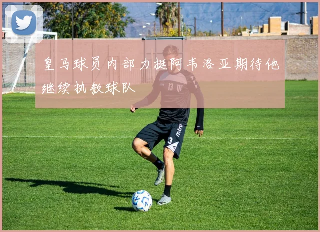 皇马球员内部力挺阿韦洛亚期待他继续执教球队