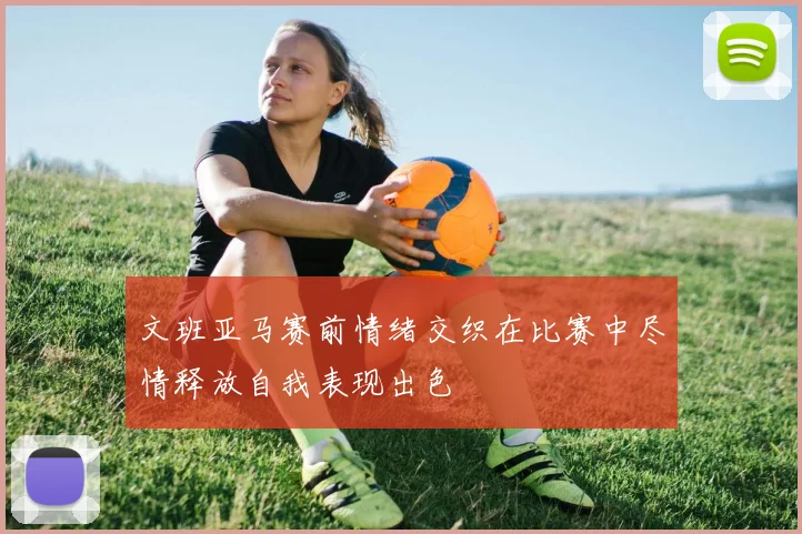 文班亚马赛前情绪交织在比赛中尽情释放自我表现出色