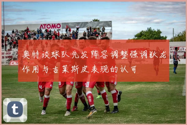 奥特谈球队先发阵容调整强调狄龙作用与吉莱斯皮表现的认可