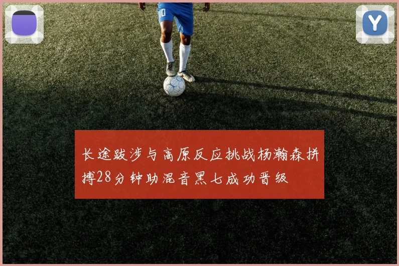 长途跋涉与高原反应挑战杨瀚森拼搏28分钟助混音黑七成功晋级