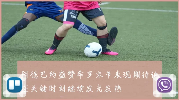 阿德巴约盛赞希罗末节表现期待他在关键时刻继续发光发热