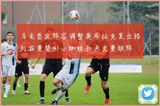 马竞首发阵容调整奥布拉克复出格列兹曼替补小蜘蛛和卢克曼缺阵