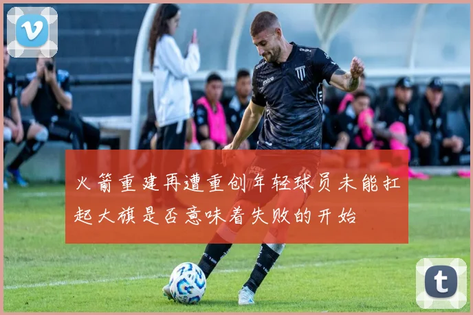 火箭重建再遭重创年轻球员未能扛起大旗是否意味着失败的开始