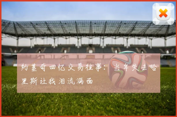 约基奇回忆交易往事：当年失去哈里斯让我泪流满面