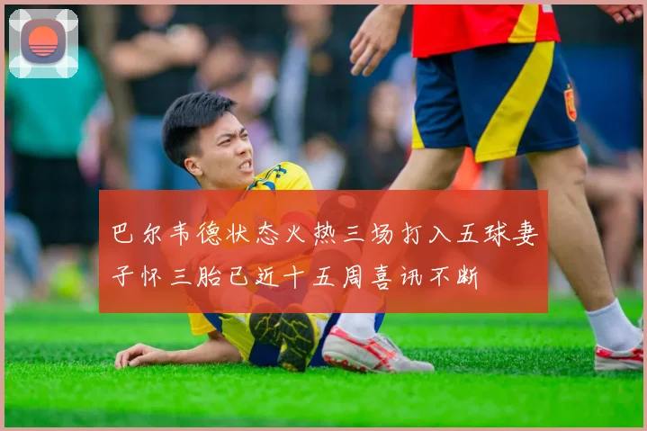巴尔韦德状态火热三场打入五球妻子怀三胎已近十五周喜讯不断