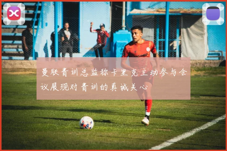 曼联青训总监称卡里克主动参与会议展现对青训的真诚关心