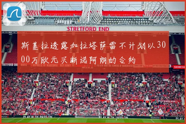 斯基拉透露加拉塔萨雷不计划以3000万欧元买断诺阿朗的合约