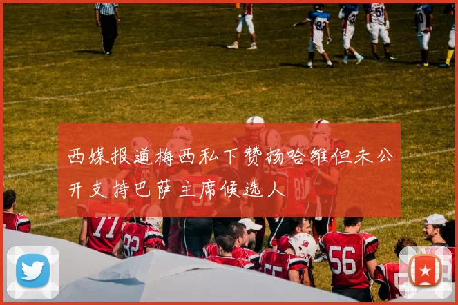 西媒报道梅西私下赞扬哈维但未公开支持巴萨主席候选人