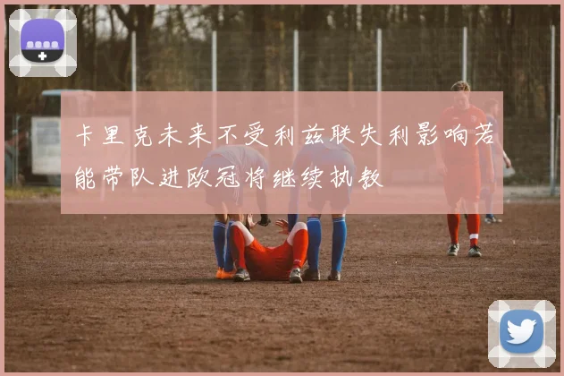 卡里克未来不受利兹联失利影响若能带队进欧冠将继续执教