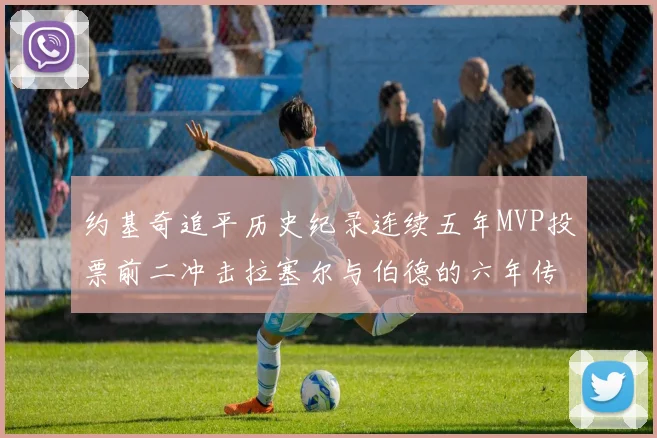 约基奇追平历史纪录连续五年MVP投票前二冲击拉塞尔与伯德的六年传奇