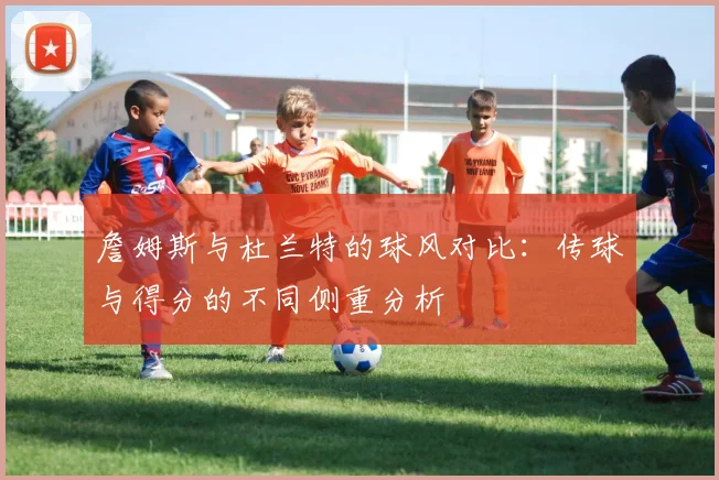 詹姆斯与杜兰特的球风对比：传球与得分的不同侧重分析