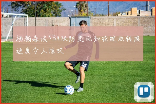 杨瀚森谈NBA联防变化如花绽放转换速度令人惊叹