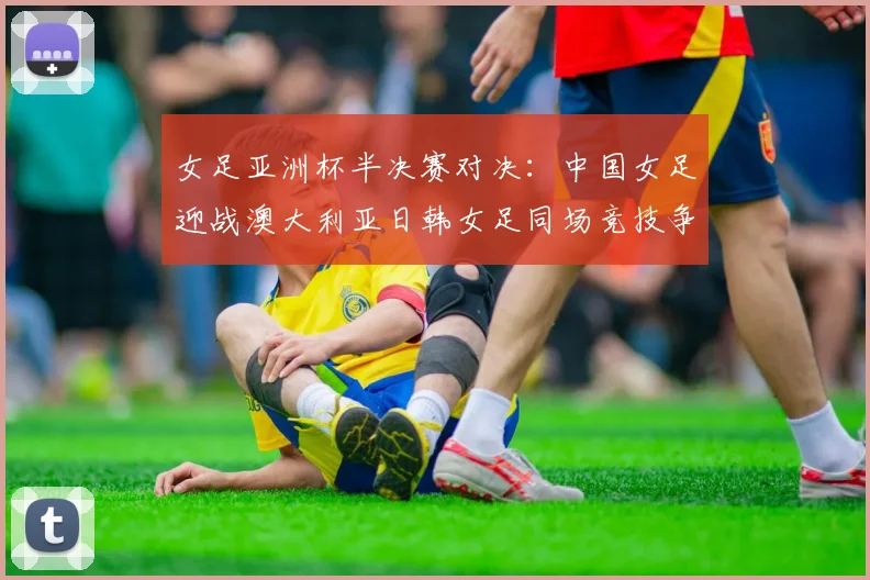 女足亚洲杯半决赛对决：中国女足迎战澳大利亚日韩女足同场竞技争夺决赛名额