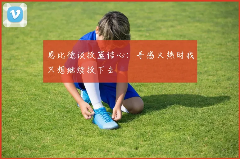 恩比德谈投篮信心：手感火热时我只想继续投下去