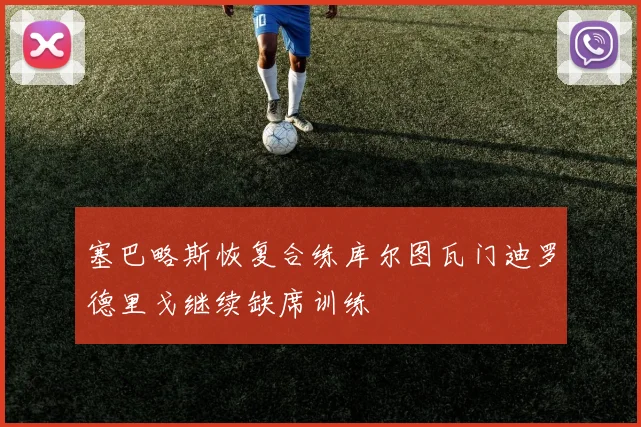 塞巴略斯恢复合练库尔图瓦门迪罗德里戈继续缺席训练