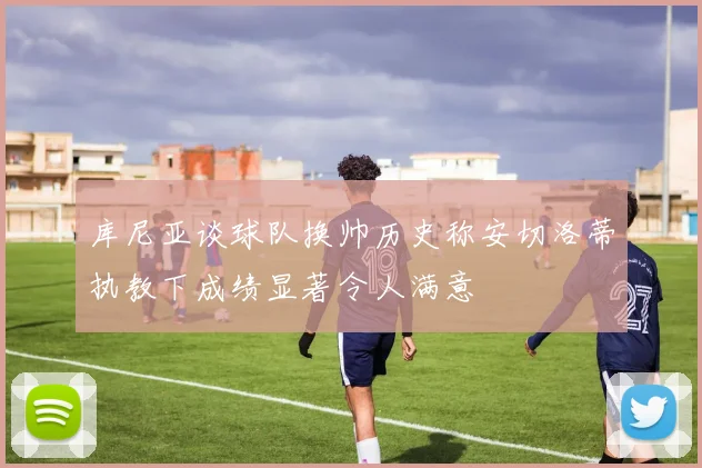 库尼亚谈球队换帅历史称安切洛蒂执教下成绩显著令人满意