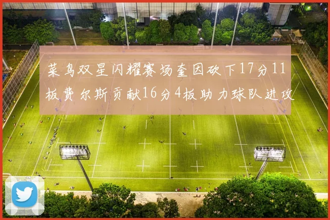 菜鸟双星闪耀赛场奎因砍下17分11板费尔斯贡献16分4板助力球队进攻