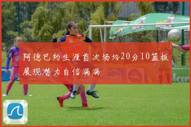 阿德巴约生涯首次场均20分10篮板展现潜力自信满满