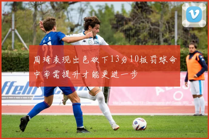 周琦表现出色砍下13分10板罚球命中率需提升才能更进一步