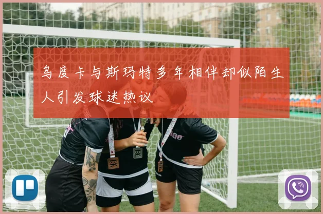 乌度卡与斯玛特多年相伴却似陌生人引发球迷热议