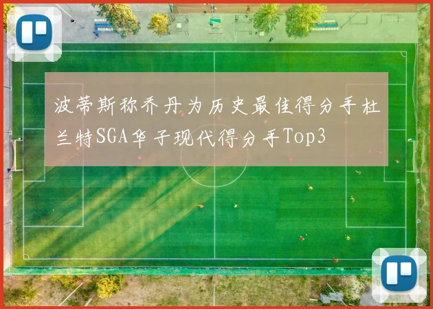 波蒂斯称乔丹为历史最佳得分手杜兰特SGA华子现代得分手Top3