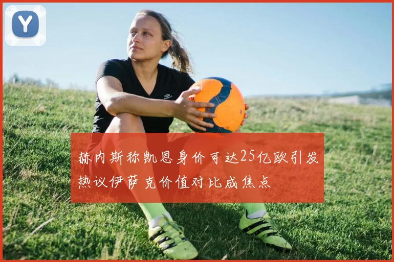 赫内斯称凯恩身价可达25亿欧引发热议伊萨克价值对比成焦点