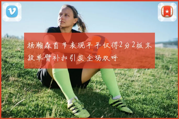 杨瀚森首节表现平平仅得2分2板末段单臂补扣引发全场欢呼
